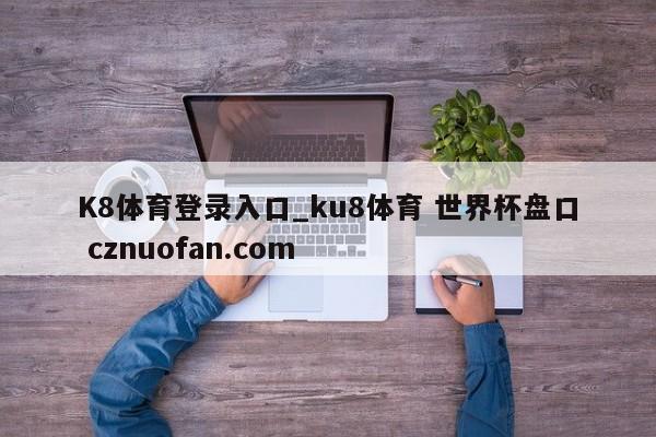 K8体育登录入口_ku8体育 世界杯盘口 cznuofan.com
