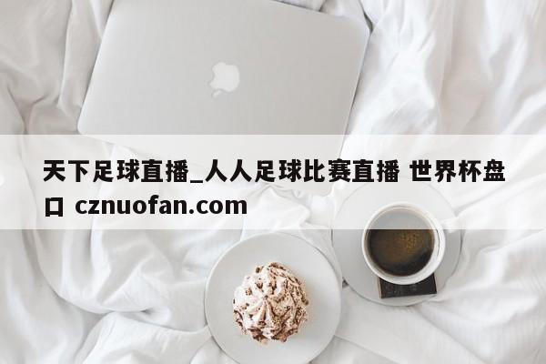 天下足球直播_人人足球比赛直播 世界杯盘口 cznuofan.com