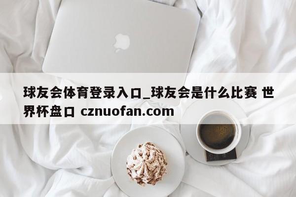球友会体育登录入口_球友会是什么比赛 世界杯盘口 cznuofan.com