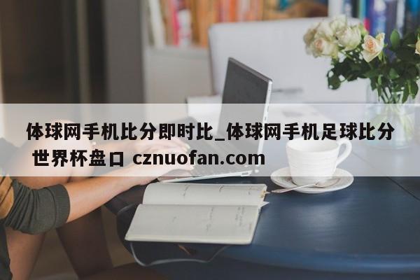 体球网手机比分即时比_体球网手机足球比分 世界杯盘口 cznuofan.com