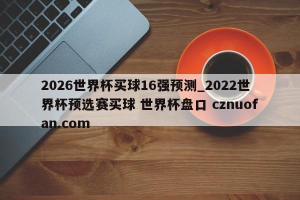 2026世界杯买球16强预测_2022世界杯预选赛买球 世界杯盘口 cznuofan.com