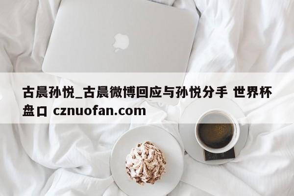 古晨孙悦_古晨微博回应与孙悦分手 世界杯盘口 cznuofan.com