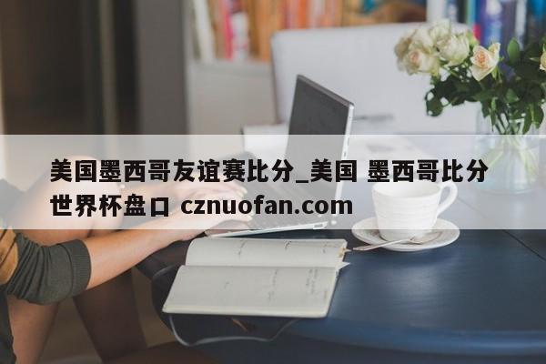 美国墨西哥友谊赛比分_美国 墨西哥比分 世界杯盘口 cznuofan.com