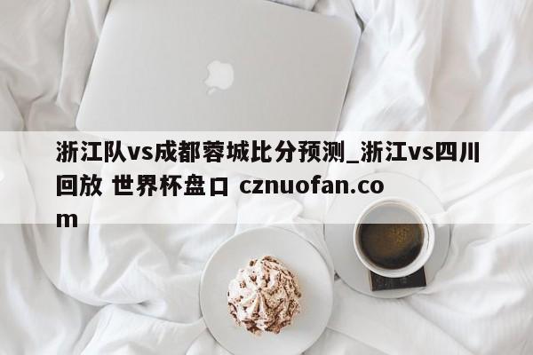 浙江队vs成都蓉城比分预测_浙江vs四川回放 世界杯盘口 cznuofan.com