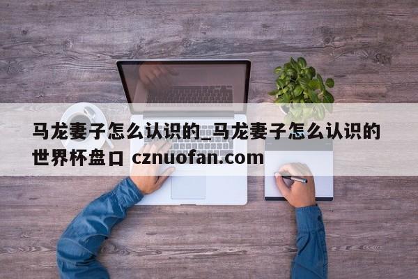 马龙妻子怎么认识的_马龙妻子怎么认识的 世界杯盘口 cznuofan.com