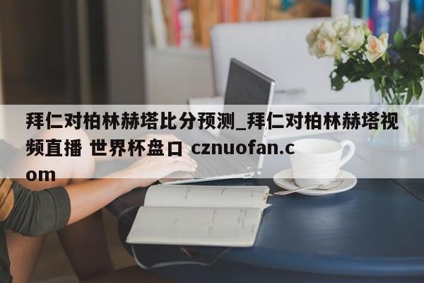 拜仁对柏林赫塔比分预测_拜仁对柏林赫塔视频直播 世界杯盘口 cznuofan.com
