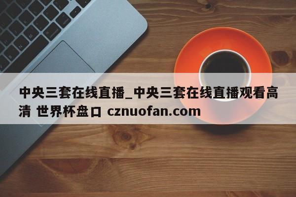 中央三套在线直播_中央三套在线直播观看高清 世界杯盘口 cznuofan.com