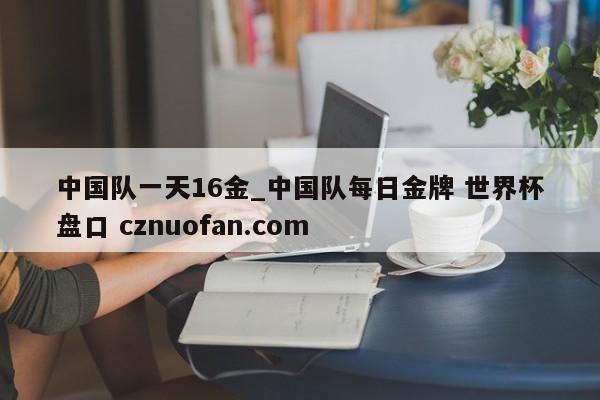 中国队一天16金_中国队每日金牌 世界杯盘口 cznuofan.com
