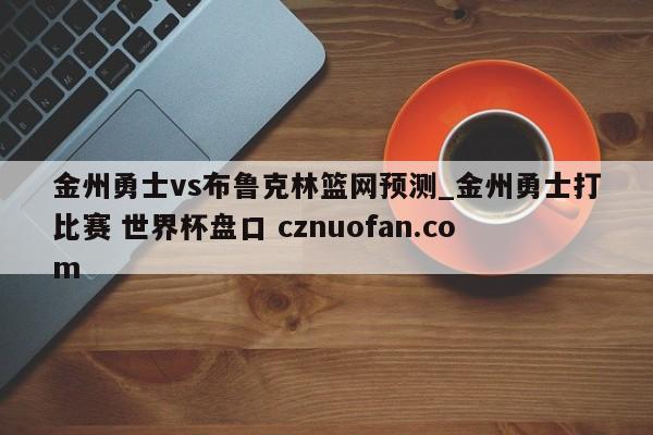 金州勇士vs布鲁克林篮网预测_金州勇士打比赛 世界杯盘口 cznuofan.com