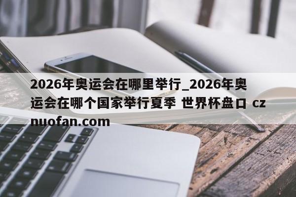 2026年奥运会在哪里举行_2026年奥运会在哪个国家举行夏季 世界杯盘口 cznuofan.com