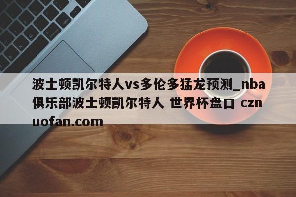 波士顿凯尔特人vs多伦多猛龙预测_nba俱乐部波士顿凯尔特人 世界杯盘口 cznuofan.com