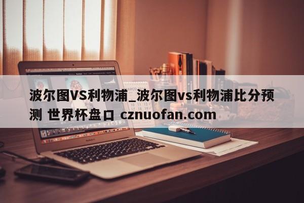 波尔图VS利物浦_波尔图vs利物浦比分预测 世界杯盘口 cznuofan.com