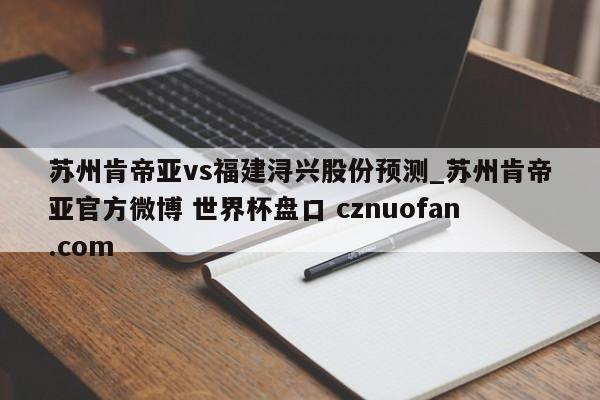 苏州肯帝亚vs福建浔兴股份预测_苏州肯帝亚官方微博 世界杯盘口 cznuofan.com