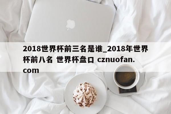 2018世界杯前三名是谁_2018年世界杯前八名 世界杯盘口 cznuofan.com