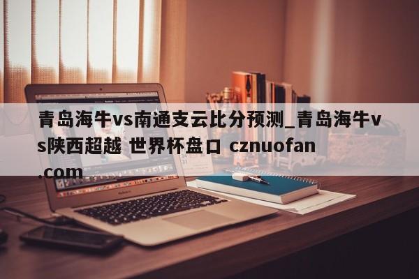 青岛海牛vs南通支云比分预测_青岛海牛vs陕西超越 世界杯盘口 cznuofan.com