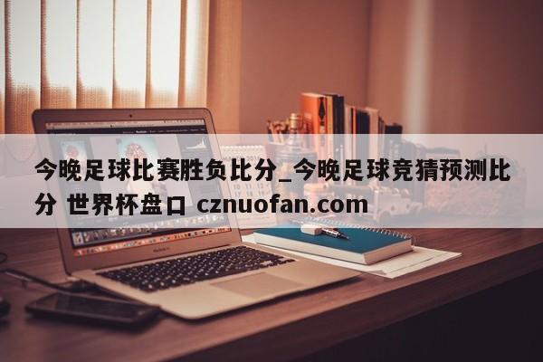 今晚足球比赛胜负比分_今晚足球竞猜预测比分 世界杯盘口 cznuofan.com