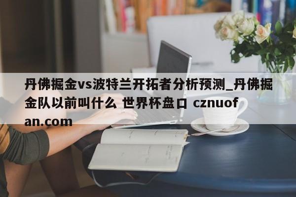丹佛掘金vs波特兰开拓者分析预测_丹佛掘金队以前叫什么 世界杯盘口 cznuofan.com