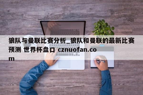 狼队与曼联比赛分析_狼队和曼联的最新比赛预测 世界杯盘口 cznuofan.com
