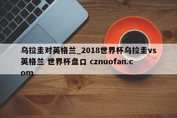 乌拉圭对英格兰_2018世界杯乌拉圭vs英格兰 世界杯盘口 cznuofan.com