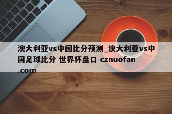 澳大利亚vs中国比分预测_澳大利亚vs中国足球比分 世界杯盘口 cznuofan.com