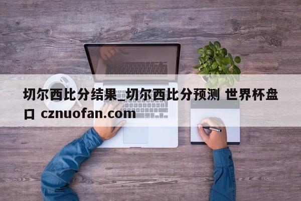 切尔西比分结果_切尔西比分预测 世界杯盘口 cznuofan.com