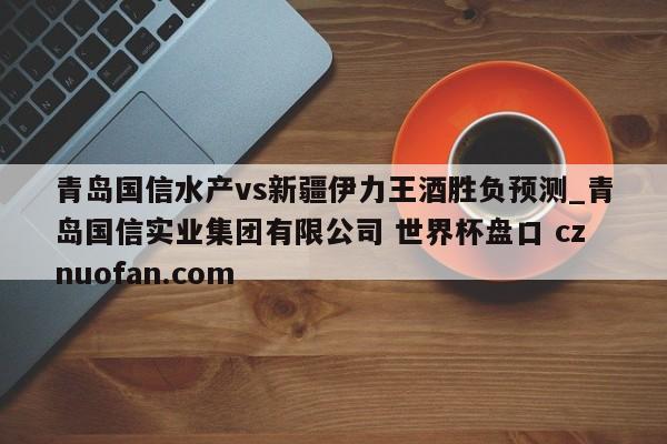 青岛国信水产vs新疆伊力王酒胜负预测_青岛国信实业集团有限公司 世界杯盘口 cznuofan.com