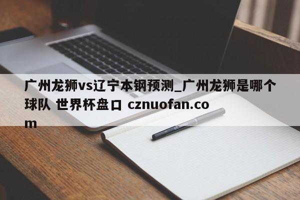 广州龙狮vs辽宁本钢预测_广州龙狮是哪个球队 世界杯盘口 cznuofan.com