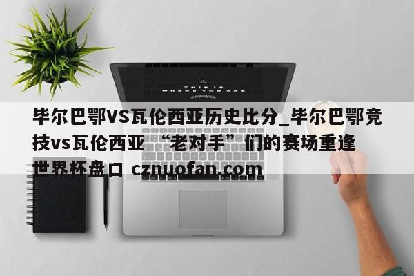 毕尔巴鄂VS瓦伦西亚历史比分_毕尔巴鄂竞技vs瓦伦西亚 “老对手”们的赛场重逢 世界杯盘口 cznuofan.com