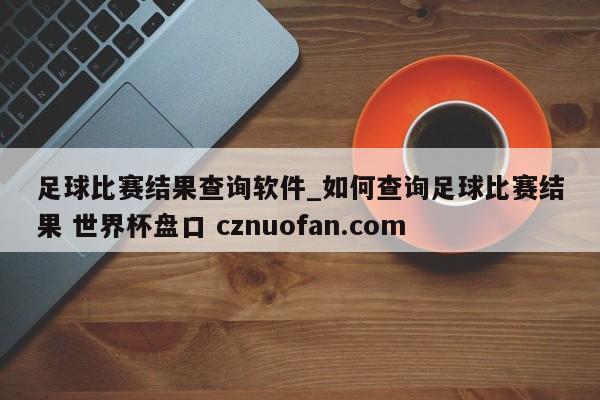 足球比赛结果查询软件_如何查询足球比赛结果 世界杯盘口 cznuofan.com