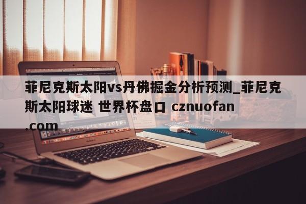 菲尼克斯太阳vs丹佛掘金分析预测_菲尼克斯太阳球迷 世界杯盘口 cznuofan.com