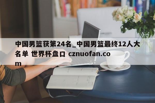 中国男篮获第24名_中国男篮最终12人大名单 世界杯盘口 cznuofan.com