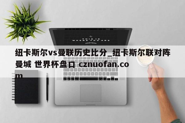 纽卡斯尔vs曼联历史比分_纽卡斯尔联对阵曼城 世界杯盘口 cznuofan.com