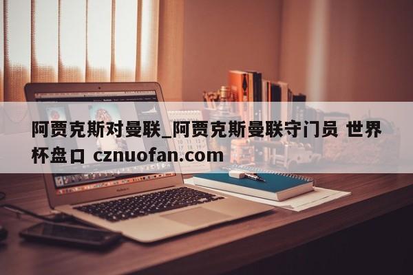 阿贾克斯对曼联_阿贾克斯曼联守门员 世界杯盘口 cznuofan.com