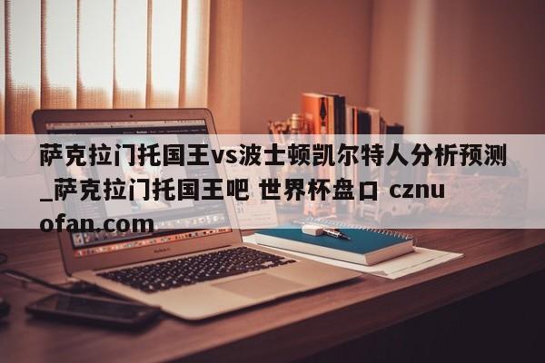 萨克拉门托国王vs波士顿凯尔特人分析预测_萨克拉门托国王吧 世界杯盘口 cznuofan.com
