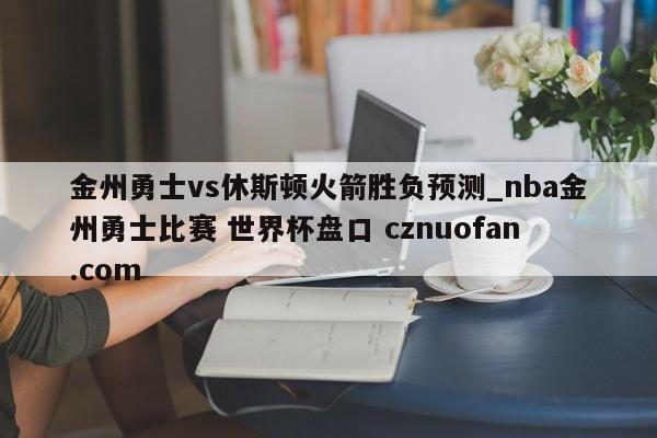 金州勇士vs休斯顿火箭胜负预测_nba金州勇士比赛 世界杯盘口 cznuofan.com