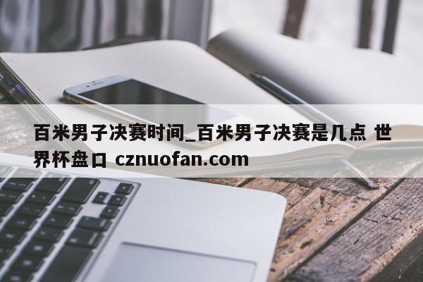 百米男子决赛时间_百米男子决赛是几点 世界杯盘口 cznuofan.com