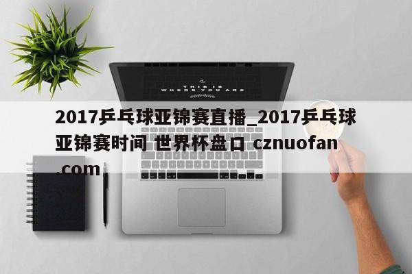 2017乒乓球亚锦赛直播_2017乒乓球亚锦赛时间 世界杯盘口 cznuofan.com