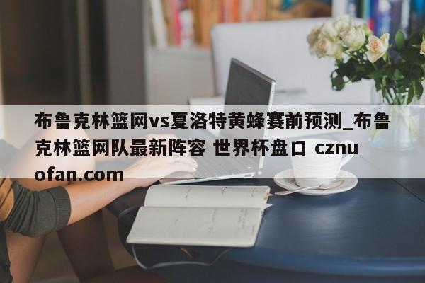布鲁克林篮网vs夏洛特黄蜂赛前预测_布鲁克林篮网队最新阵容 世界杯盘口 cznuofan.com