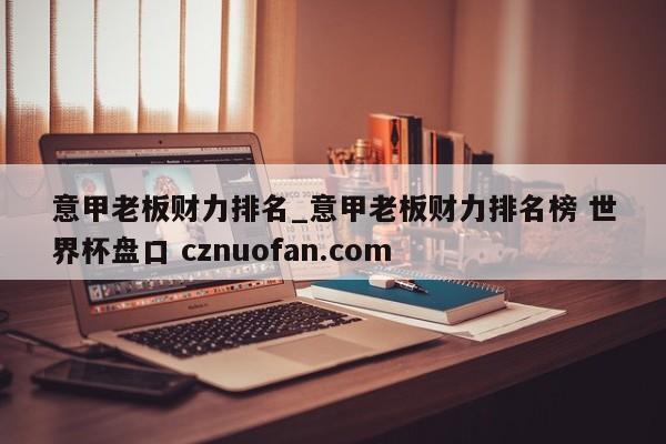 意甲老板财力排名_意甲老板财力排名榜 世界杯盘口 cznuofan.com