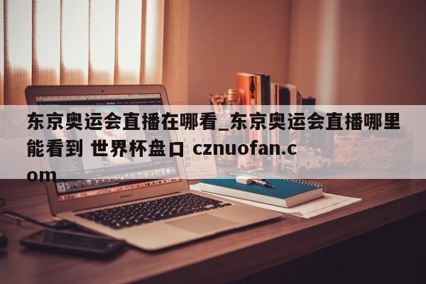 东京奥运会直播在哪看_东京奥运会直播哪里能看到 世界杯盘口 cznuofan.com