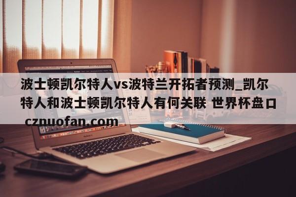 波士顿凯尔特人vs波特兰开拓者预测_凯尔特人和波士顿凯尔特人有何关联 世界杯盘口 cznuofan.com