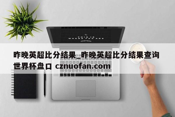 昨晚英超比分结果_昨晚英超比分结果查询 世界杯盘口 cznuofan.com
