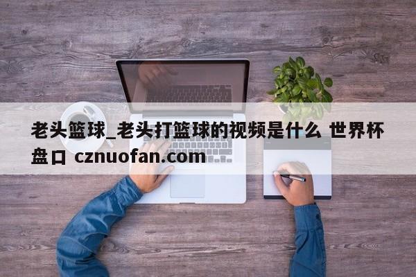 老头篮球_老头打篮球的视频是什么 世界杯盘口 cznuofan.com