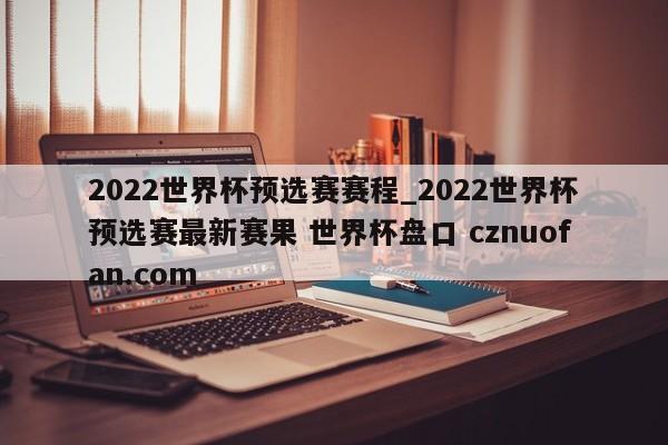 2022世界杯预选赛赛程_2022世界杯预选赛最新赛果 世界杯盘口 cznuofan.com