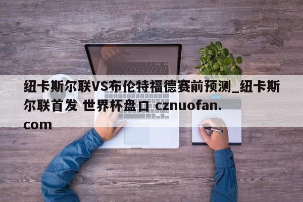纽卡斯尔联VS布伦特福德赛前预测_纽卡斯尔联首发 世界杯盘口 cznuofan.com