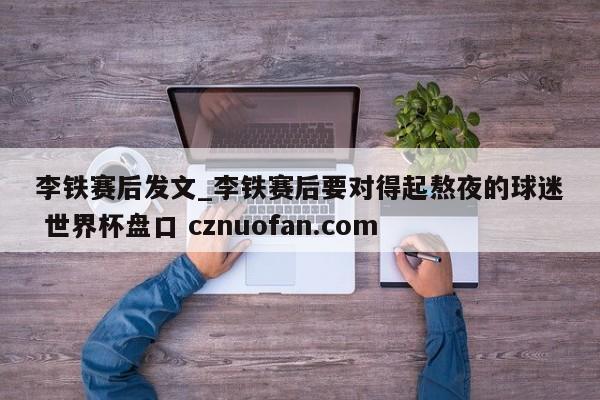 李铁赛后发文_李铁赛后要对得起熬夜的球迷 世界杯盘口 cznuofan.com