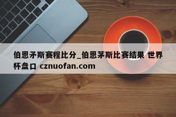 伯恩矛斯赛程比分_伯恩茅斯比赛结果 世界杯盘口 cznuofan.com