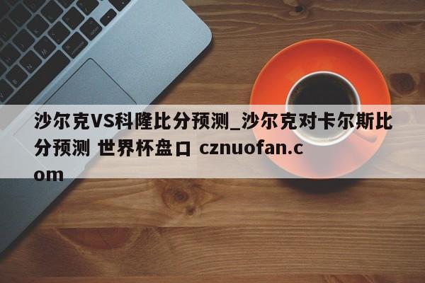 沙尔克VS科隆比分预测_沙尔克对卡尔斯比分预测 世界杯盘口 cznuofan.com