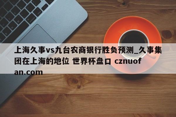 上海久事vs九台农商银行胜负预测_久事集团在上海的地位 世界杯盘口 cznuofan.com