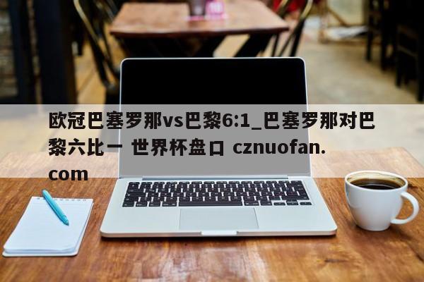 欧冠巴塞罗那vs巴黎6:1_巴塞罗那对巴黎六比一 世界杯盘口 cznuofan.com